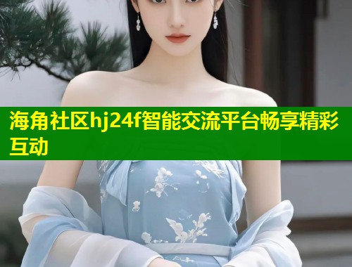 海角社区hj24f智能交流平台畅享精彩互动