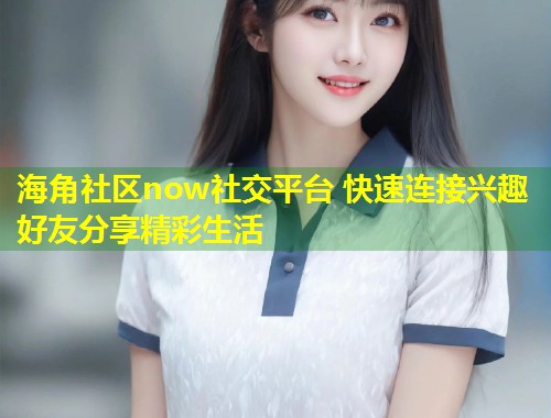 海角社区now社交平台 快速连接兴趣好友分享精彩生活