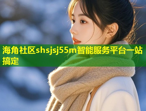 海角社区shsjsj55m智能服务平台一站搞定