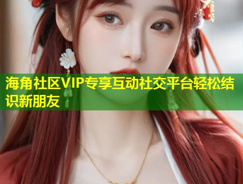 海角社区VIP专享互动社交平台轻松结识新朋友