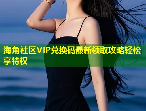 海角社区VIP兑换码最新领取攻略轻松享特权