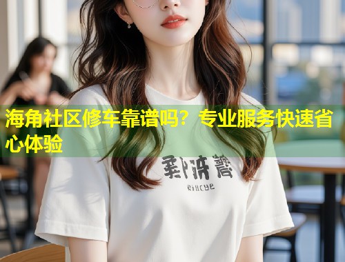海角社区修车靠谱吗？专业服务快速省心体验