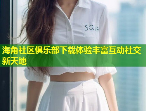 海角社区俱乐部下载体验丰富互动社交新天地