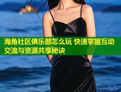 海角社区俱乐部怎么玩 快速掌握互动交流与资源共享秘诀