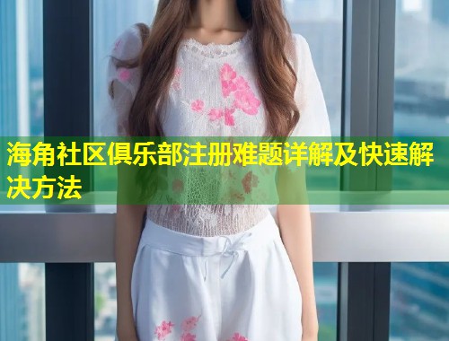 海角社区俱乐部注册难题详解及快速解决方法