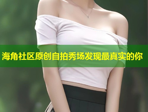 海角社区原创自拍秀场发现最真实的你