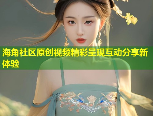 海角社区原创视频精彩呈现互动分享新体验