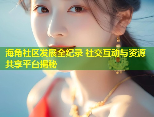 海角社区发展全纪录 社交互动与资源共享平台揭秘