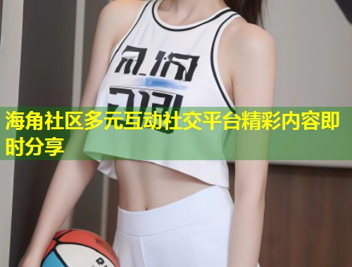 海角社区多元互动社交平台精彩内容即时分享