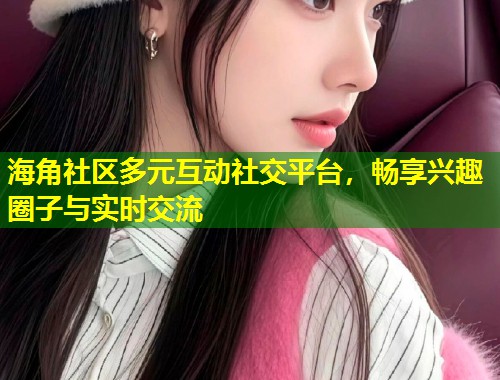 海角社区多元互动社交平台，畅享兴趣圈子与实时交流  第2张