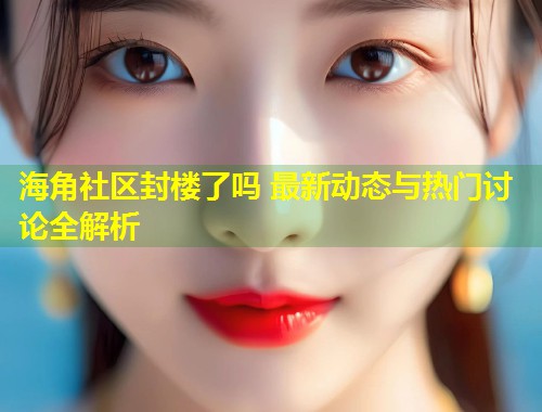 海角社区封楼了吗 最新动态与热门讨论全解析
