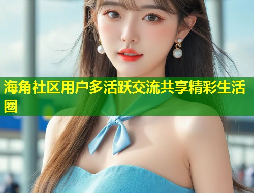 海角社区用户多活跃交流共享精彩生活圈