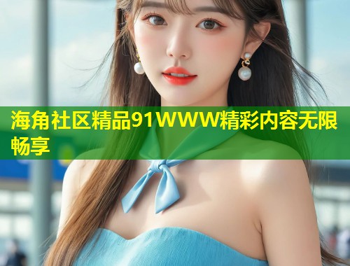 海角社区精品91WWW精彩内容无限畅享