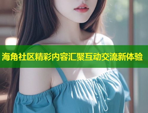 海角社区精彩内容汇聚互动交流新体验  第2张
