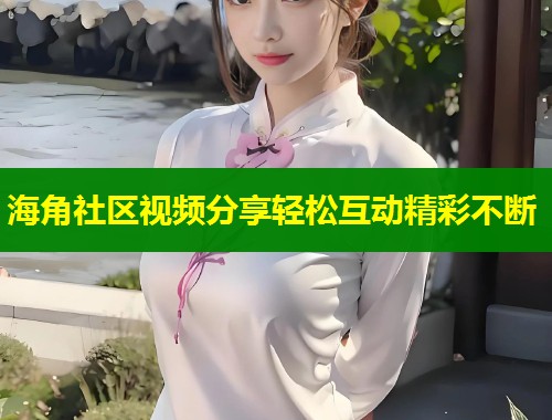 海角社区视频分享轻松互动精彩不断  第1张