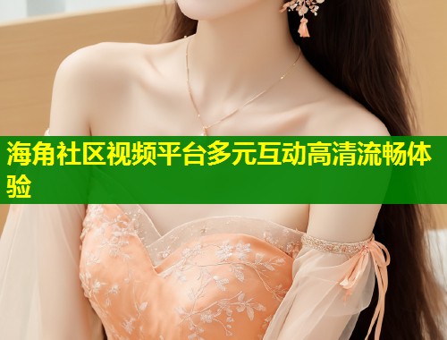 海角社区视频平台多元互动高清流畅体验  第2张