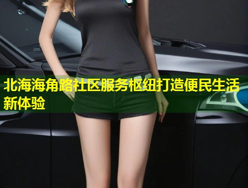 北海海角路社区服务枢纽打造便民生活新体验  第1张