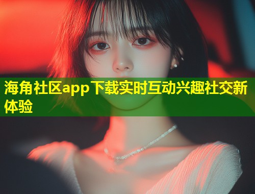 海角社区app下载实时互动兴趣社交新体验