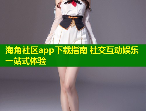 海角社区app下载指南 社交互动娱乐一站式体验  第2张