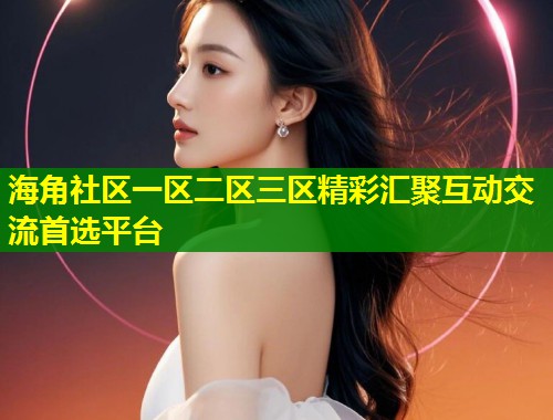 海角社区一区二区三区精彩汇聚互动交流首选平台