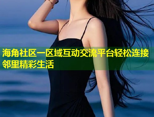 海角社区一区域互动交流平台轻松连接邻里精彩生活
