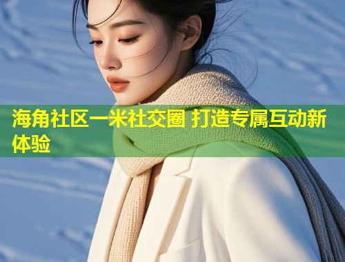 海角社区一米社交圈 打造专属互动新体验  第2张