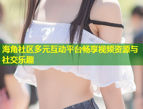 海角社区多元互动平台畅享视频资源与社交乐趣