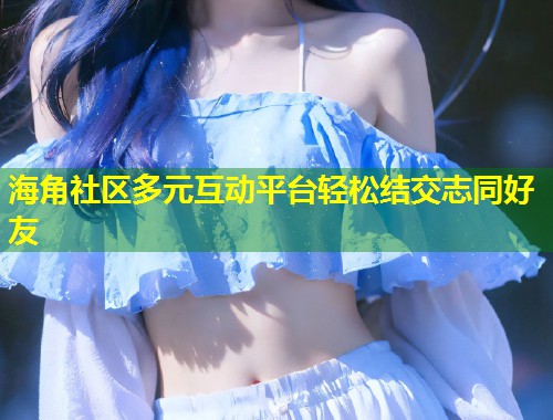 海角社区多元互动平台轻松结交志同好友