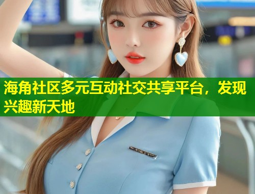 海角社区多元互动社交共享平台，发现兴趣新天地