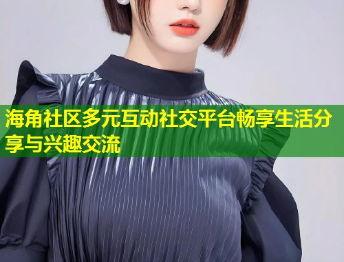 海角社区多元互动社交平台畅享生活分享与兴趣交流