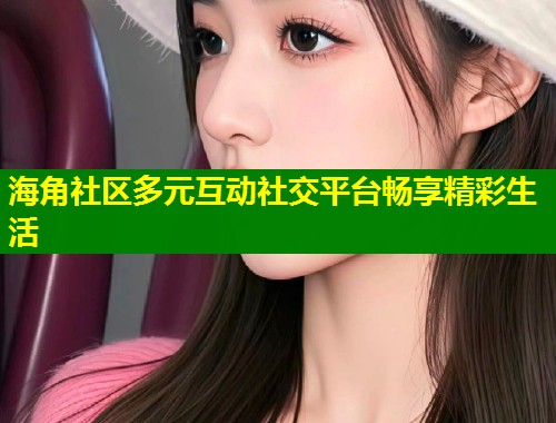 海角社区多元互动社交平台畅享精彩生活