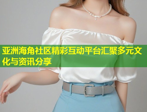 亚洲海角社区精彩互动平台汇聚多元文化与资讯分享