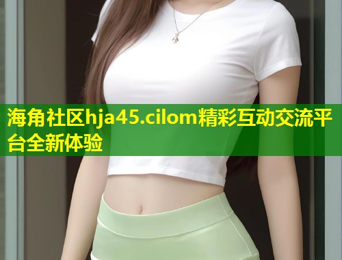 海角社区hja45.cilom精彩互动交流平台全新体验