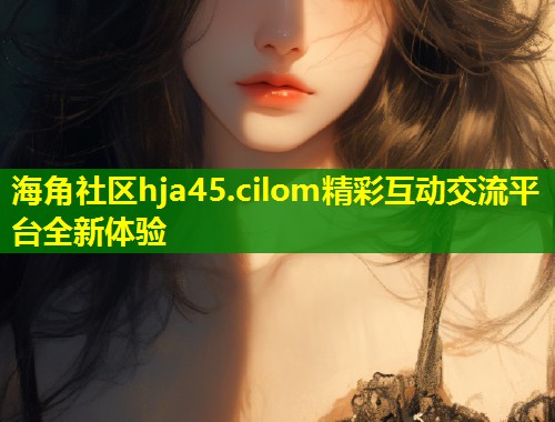 海角社区hja45.cilom精彩互动交流平台全新体验  第2张