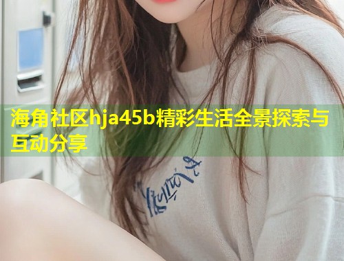 海角社区hja45b精彩生活全景探索与互动分享