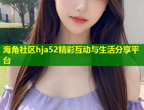 海角社区hja52精彩互动与生活分享平台  第2张