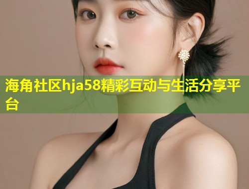 海角社区hja58精彩互动与生活分享平台