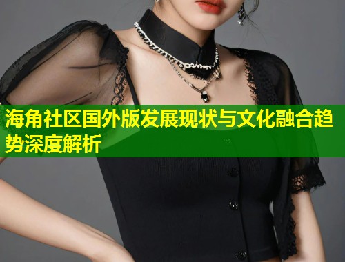 海角社区国外版发展现状与文化融合趋势深度解析