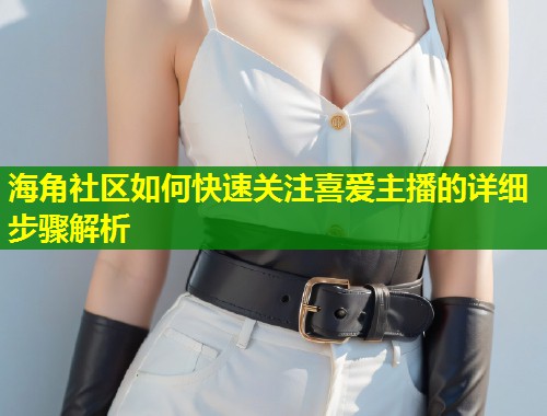 海角社区如何快速关注喜爱主播的详细步骤解析