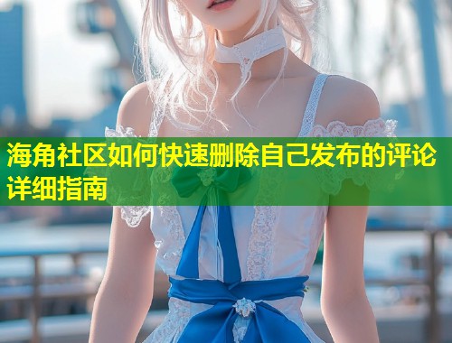 海角社区如何快速删除自己发布的评论详细指南