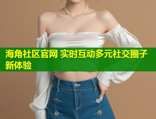 海角社区官网 实时互动多元社交圈子新体验