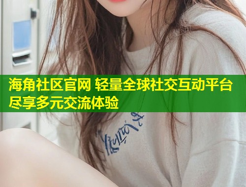 海角社区官网 轻量全球社交互动平台尽享多元交流体验