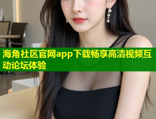 海角社区官网app下载畅享高清视频互动论坛体验