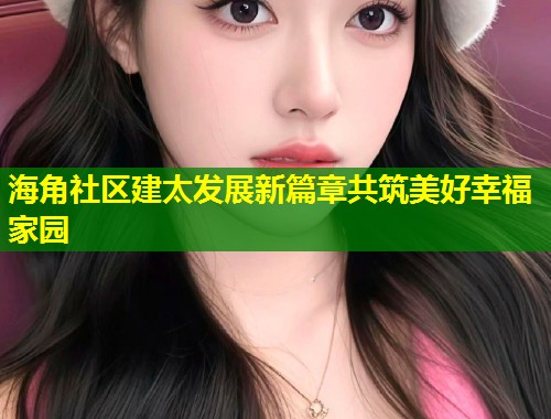 海角社区建太发展新篇章共筑美好幸福家园