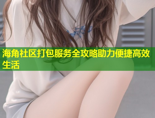 海角社区打包服务全攻略助力便捷高效生活