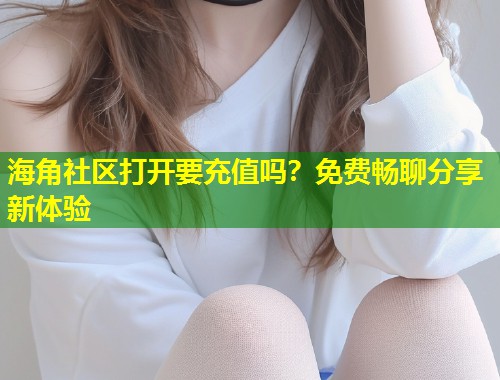 海角社区打开要充值吗？免费畅聊分享新体验
