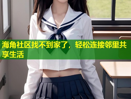 海角社区找不到家了，轻松连接邻里共享生活