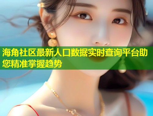 海角社区最新人口数据实时查询平台助您精准掌握趋势