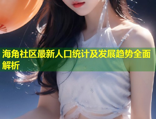 海角社区最新人口统计及发展趋势全面解析