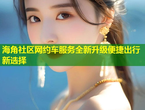 海角社区网约车服务全新升级便捷出行新选择